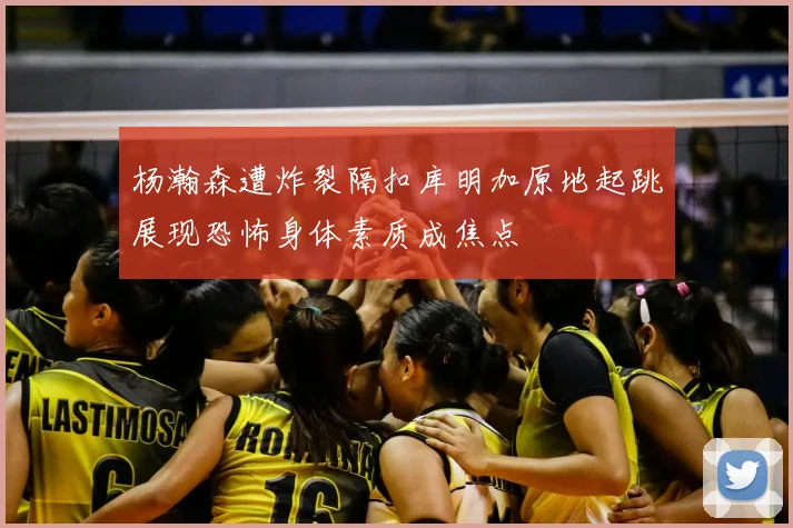 杨瀚森遭炸裂隔扣库明加原地起跳展现恐怖身体素质成焦点