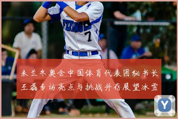 米兰冬奥会中国体育代表团秘书长王磊专访亮点与挑战并存展望冰雪新征程