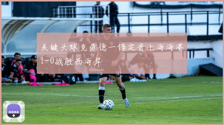 关键头球克劳德一锤定音上海海港1-0战胜西海岸