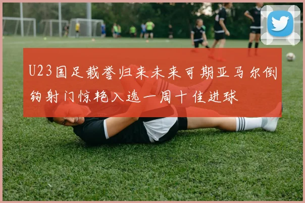 U23国足载誉归来未来可期亚马尔倒钩射门惊艳入选一周十佳进球