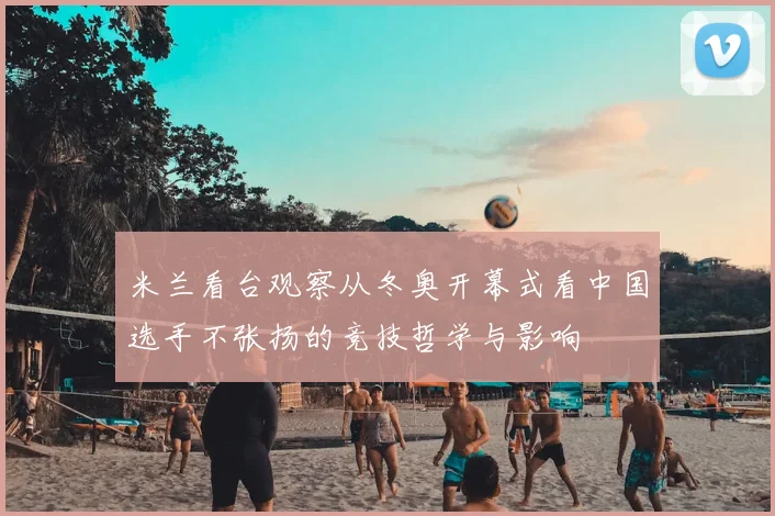 米兰看台观察从冬奥开幕式看中国选手不张扬的竞技哲学与影响