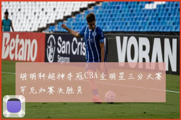 胡明轩超神夺冠CBA全明星三分大赛罕见加赛决胜负