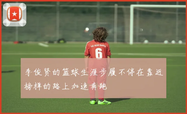 李俊贤的篮球生涯步履不停在靠近榜样的路上加速奔跑