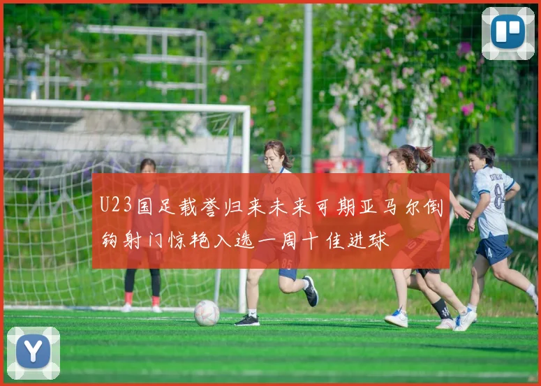 U23国足载誉归来未来可期亚马尔倒钩射门惊艳入选一周十佳进球