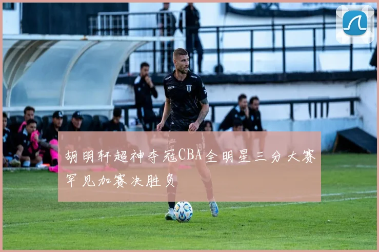 胡明轩超神夺冠CBA全明星三分大赛罕见加赛决胜负