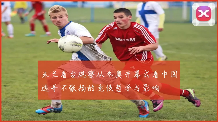米兰看台观察从冬奥开幕式看中国选手不张扬的竞技哲学与影响