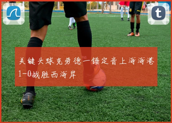 关键头球克劳德一锤定音上海海港1-0战胜西海岸